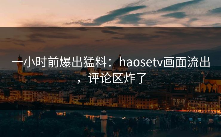 一小时前爆出猛料：haosetv画面流出，评论区炸了