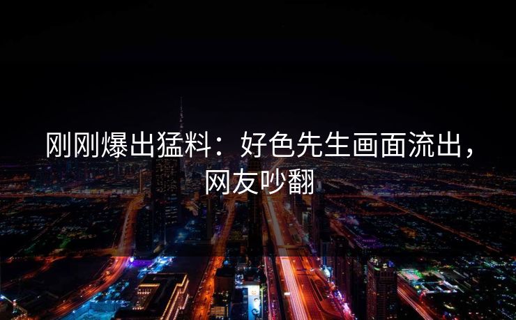 刚刚爆出猛料：好色先生画面流出，网友吵翻