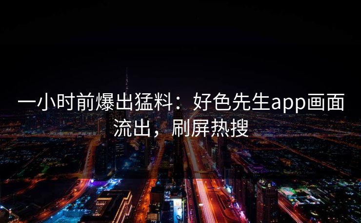 一小时前爆出猛料：好色先生app画面流出，刷屏热搜
