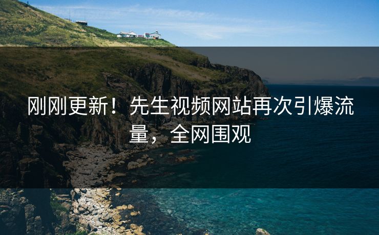 刚刚更新！先生视频网站再次引爆流量，全网围观