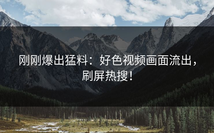 刚刚爆出猛料：好色视频画面流出，刷屏热搜！