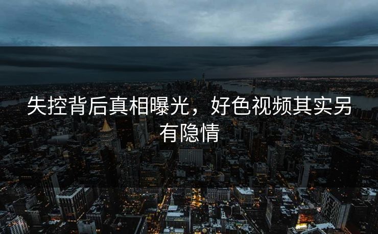失控背后真相曝光，好色视频其实另有隐情