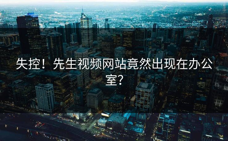 失控！先生视频网站竟然出现在办公室？
