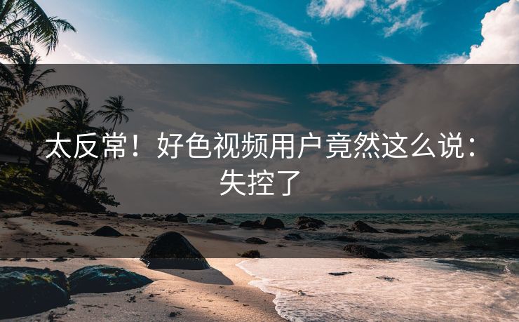 太反常！好色视频用户竟然这么说：失控了