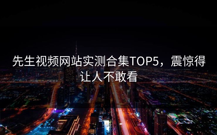 先生视频网站实测合集TOP5，震惊得让人不敢看