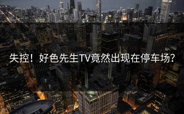 失控！好色先生TV竟然出现在停车场？