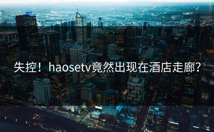 失控！haosetv竟然出现在酒店走廊？