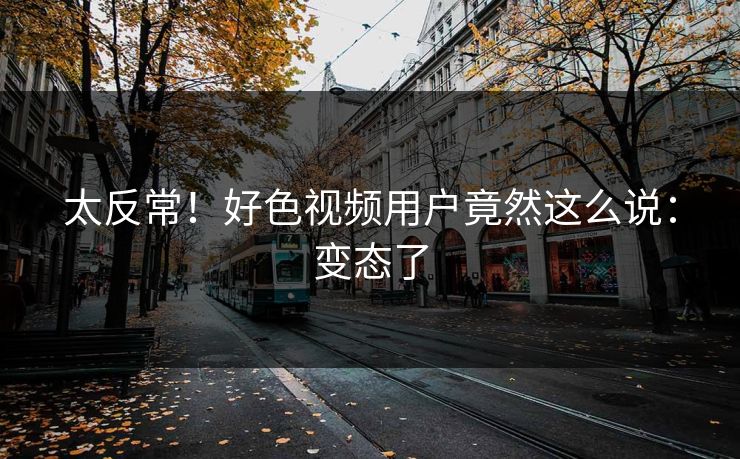 太反常！好色视频用户竟然这么说：变态了