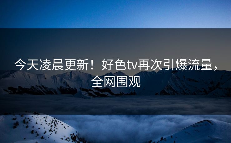 今天凌晨更新！好色tv再次引爆流量，全网围观
