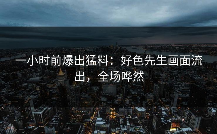 一小时前爆出猛料：好色先生画面流出，全场哗然