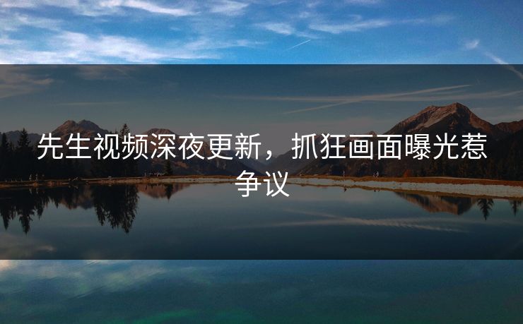先生视频深夜更新，抓狂画面曝光惹争议