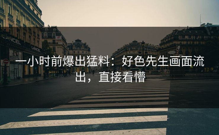 一小时前爆出猛料：好色先生画面流出，直接看懵