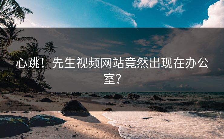 心跳！先生视频网站竟然出现在办公室？