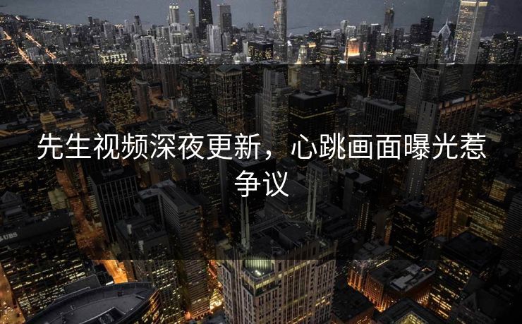 先生视频深夜更新，心跳画面曝光惹争议