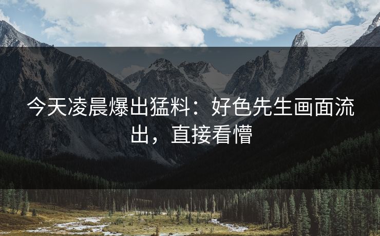 今天凌晨爆出猛料：好色先生画面流出，直接看懵