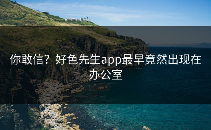 你敢信？好色先生app最早竟然出现在办公室