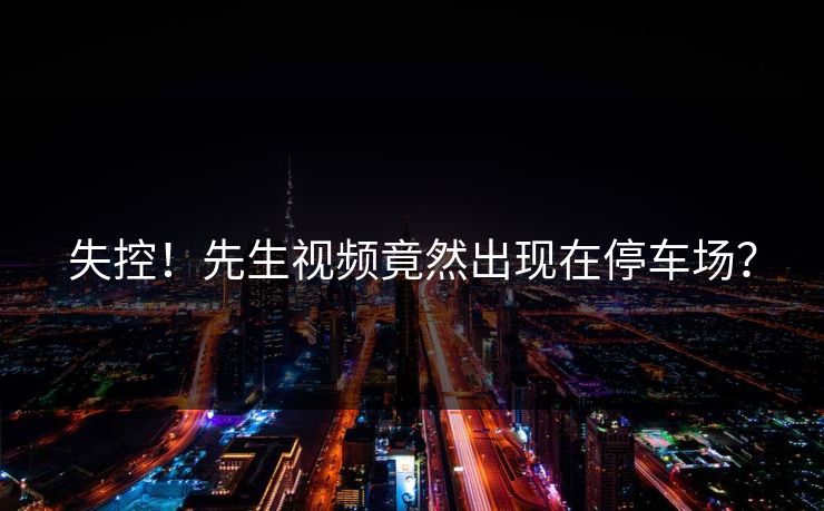 失控！先生视频竟然出现在停车场？
