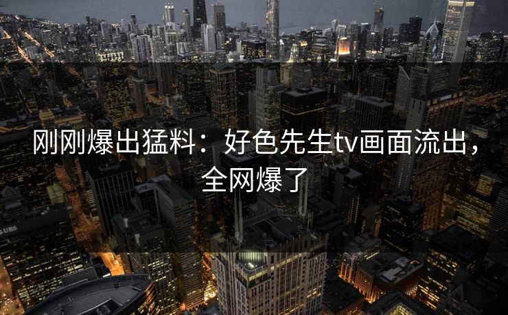 刚刚爆出猛料：好色先生tv画面流出，全网爆了