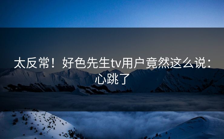 太反常！好色先生tv用户竟然这么说：心跳了