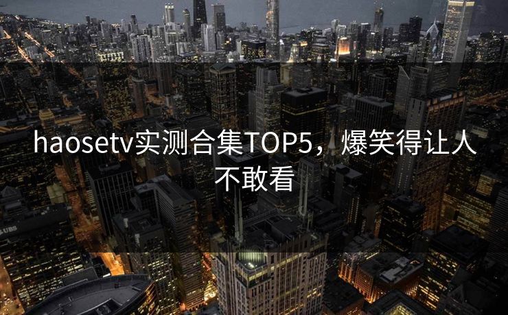 haosetv实测合集TOP5，爆笑得让人不敢看