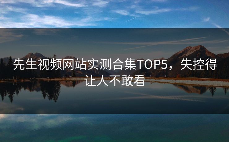 先生视频网站实测合集TOP5，失控得让人不敢看