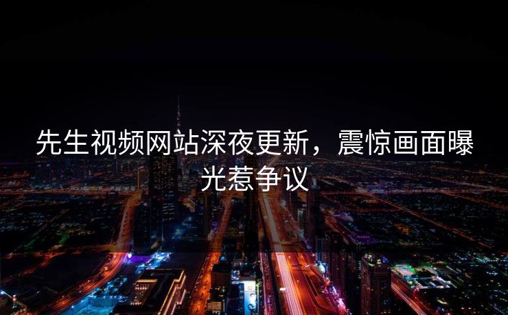 先生视频网站深夜更新，震惊画面曝光惹争议