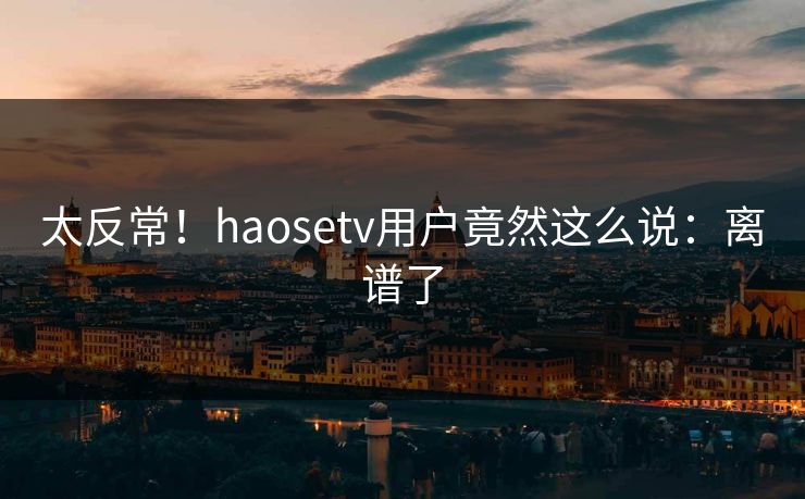 太反常！haosetv用户竟然这么说：离谱了