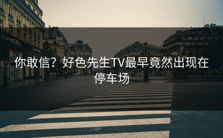 你敢信？好色先生TV最早竟然出现在停车场