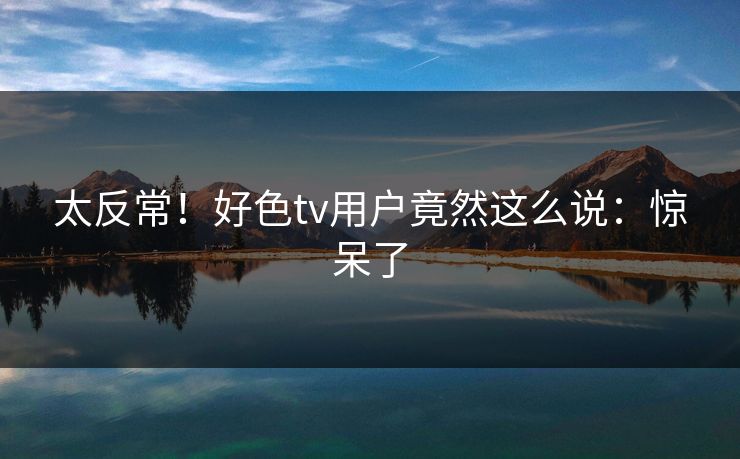 太反常！好色tv用户竟然这么说：惊呆了