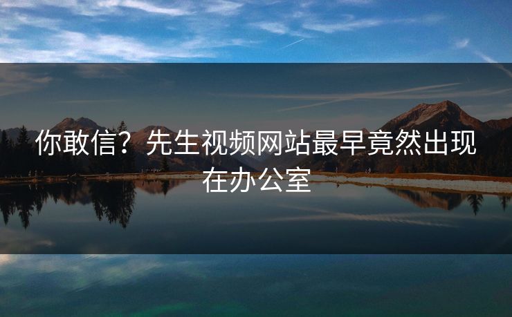 你敢信？先生视频网站最早竟然出现在办公室