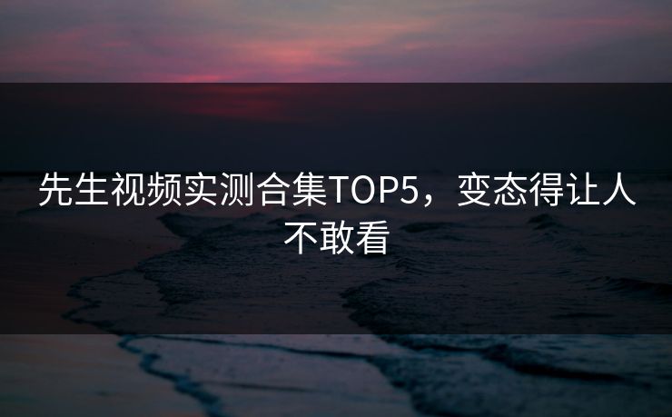 先生视频实测合集TOP5，变态得让人不敢看