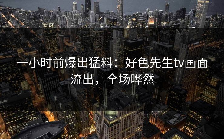 一小时前爆出猛料：好色先生tv画面流出，全场哗然
