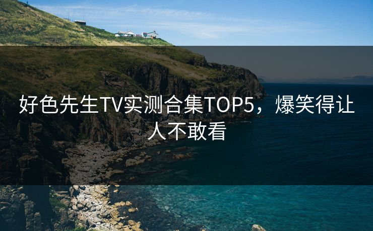 好色先生TV实测合集TOP5，爆笑得让人不敢看