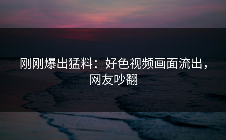 刚刚爆出猛料：好色视频画面流出，网友吵翻