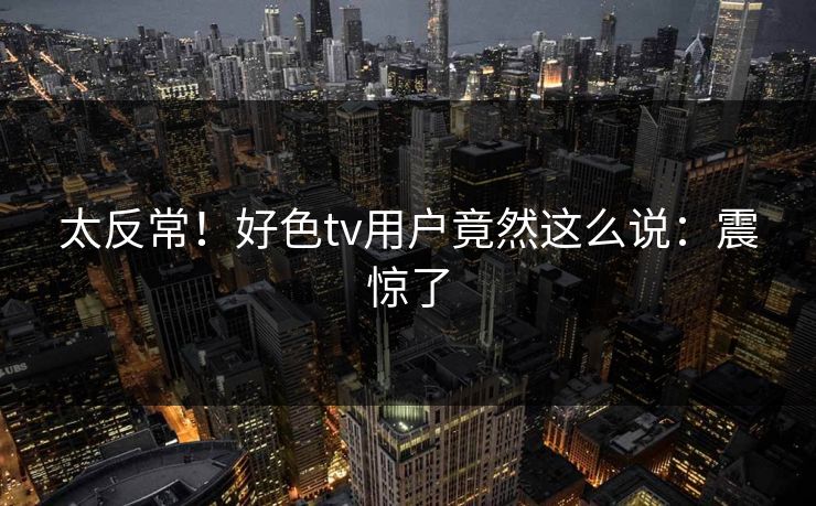 太反常！好色tv用户竟然这么说：震惊了