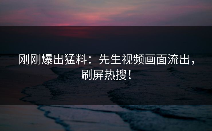 刚刚爆出猛料：先生视频画面流出，刷屏热搜！