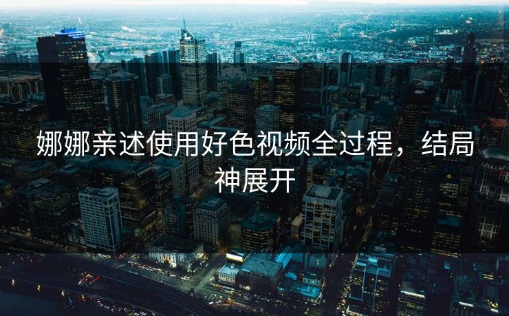 娜娜亲述使用好色视频全过程，结局神展开