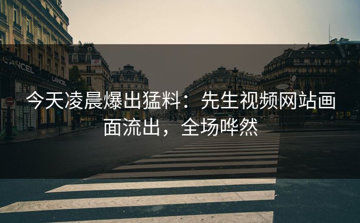 今天凌晨爆出猛料：先生视频网站画面流出，全场哗然