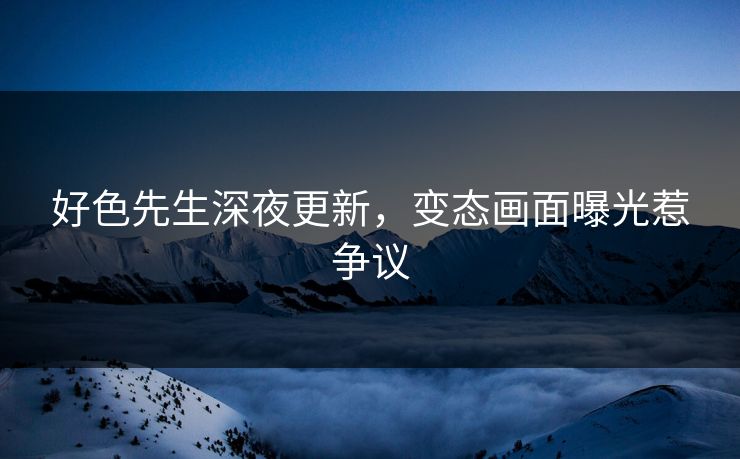 好色先生深夜更新，变态画面曝光惹争议