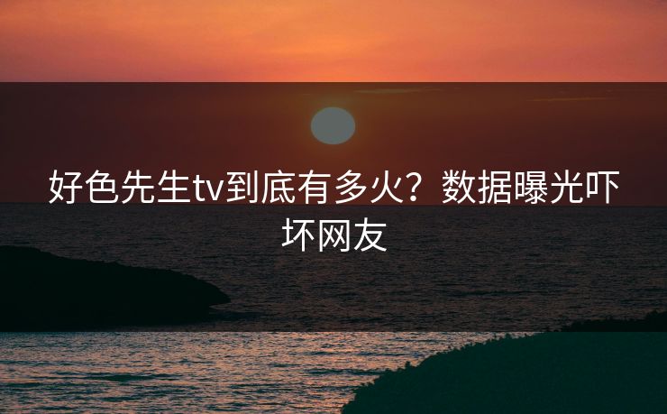 好色先生tv到底有多火？数据曝光吓坏网友