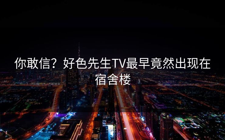 你敢信？好色先生TV最早竟然出现在宿舍楼