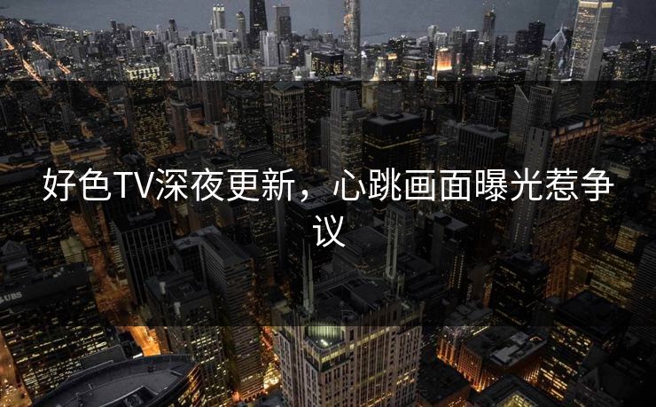好色TV深夜更新，心跳画面曝光惹争议