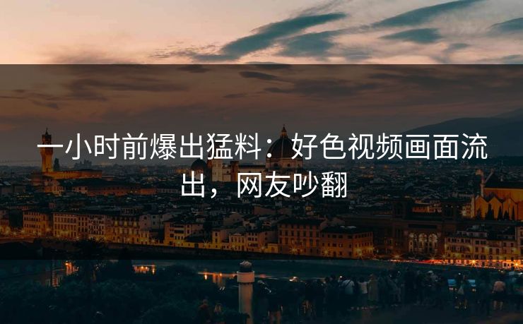 一小时前爆出猛料：好色视频画面流出，网友吵翻