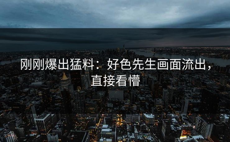 刚刚爆出猛料：好色先生画面流出，直接看懵
