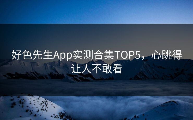 好色先生App实测合集TOP5，心跳得让人不敢看