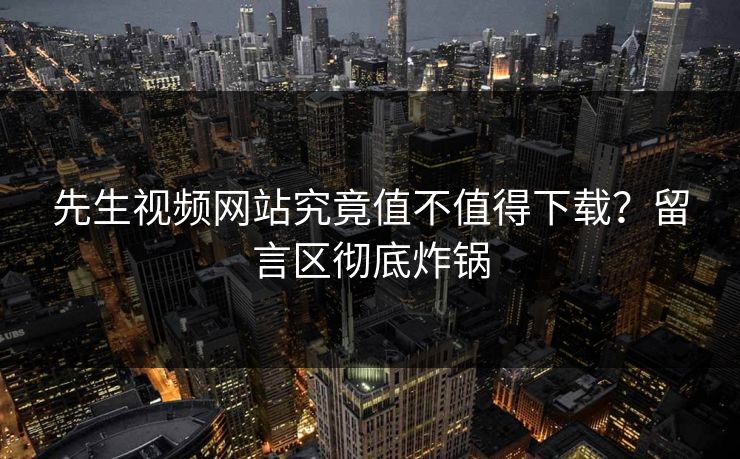 先生视频网站究竟值不值得下载？留言区彻底炸锅