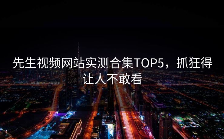 先生视频网站实测合集TOP5，抓狂得让人不敢看