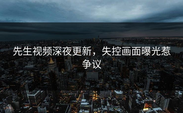 先生视频深夜更新，失控画面曝光惹争议