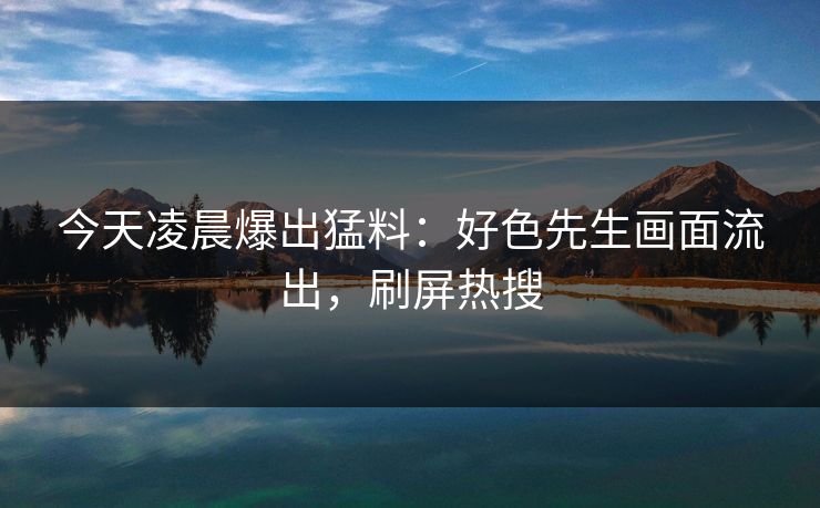 今天凌晨爆出猛料：好色先生画面流出，刷屏热搜