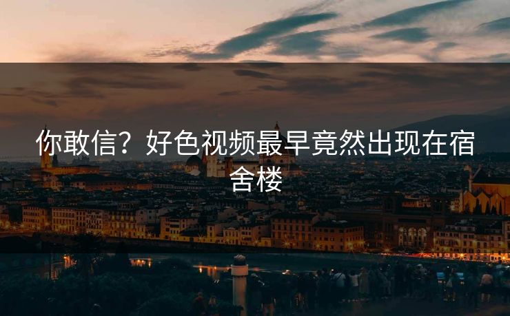 你敢信？好色视频最早竟然出现在宿舍楼